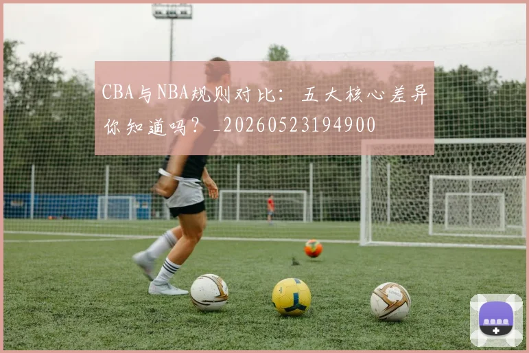 CBA与NBA规则对比：五大核心差异你知道吗？_20260523194900