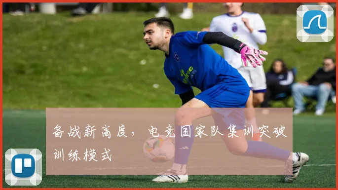 备战新高度，电竞国家队集训突破训练模式