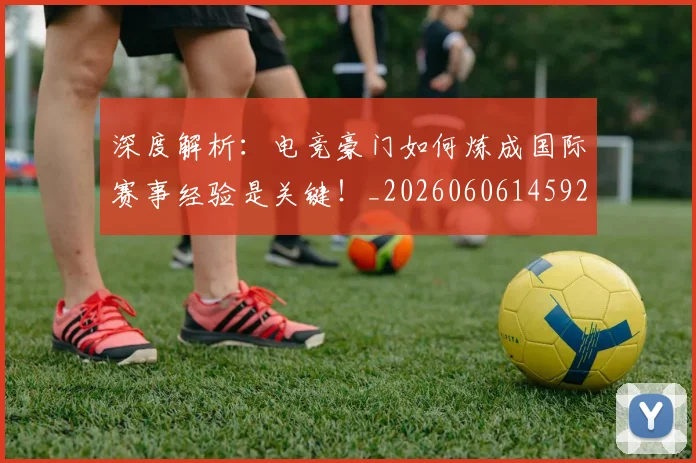 深度解析：电竞豪门如何炼成国际赛事经验是关键！_20260606145927