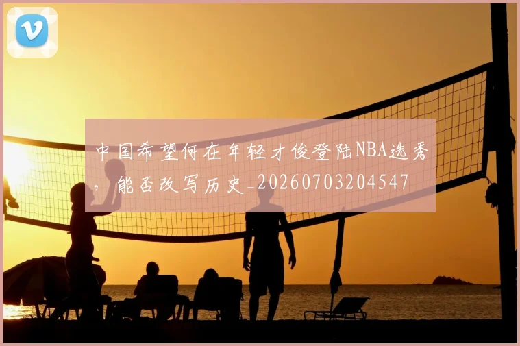 中国希望何在年轻才俊登陆NBA选秀，能否改写历史_20260703204547