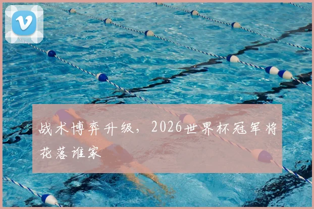 战术博弈升级，2026世界杯冠军将花落谁家