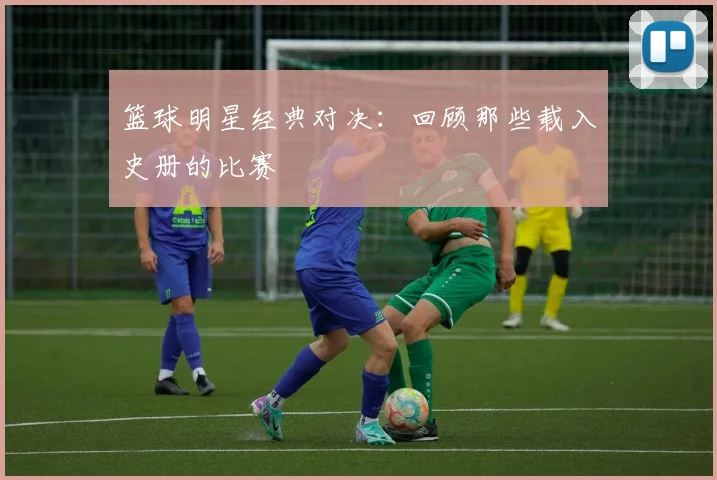 篮球明星经典对决：回顾那些载入史册的比赛