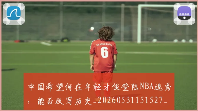 中国希望何在年轻才俊登陆NBA选秀，能否改写历史_20260531151527_20260703204547