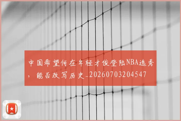 中国希望何在年轻才俊登陆NBA选秀，能否改写历史_20260703204547
