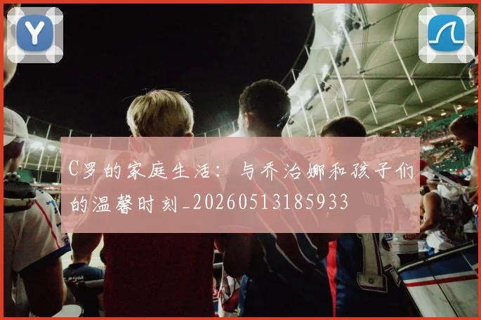 C罗的家庭生活：与乔治娜和孩子们的温馨时刻_20260513185933