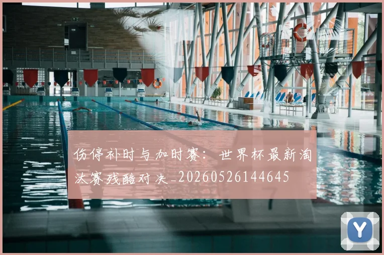 伤停补时与加时赛：世界杯最新淘汰赛残酷对决_20260526144645