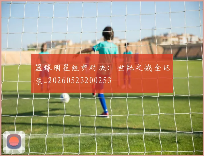 篮球明星经典对决：世纪之战全记录_20260523200253