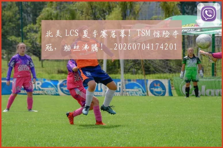 北美 LCS 夏季赛落幕！TSM 惊险夺冠，粉丝沸腾！_20260704174201
