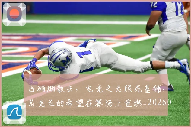 当硝烟散去，电竞之光照亮基辅，乌克兰的希望在赛场上重燃_20260605000740_20260707152812