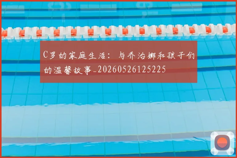 C罗的家庭生活：与乔治娜和孩子们的温馨故事_20260526125225