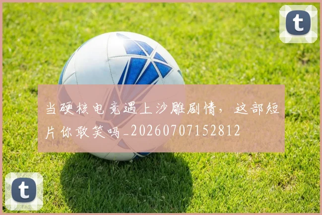 当硬核电竞遇上沙雕剧情，这部短片你敢笑吗_20260707152812