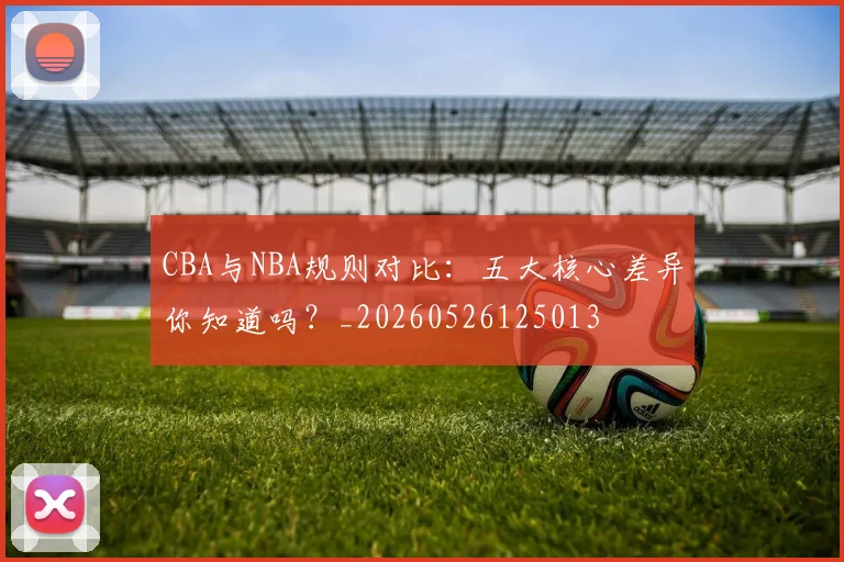 CBA与NBA规则对比:五大核心差异你知道吗?_20260526125013