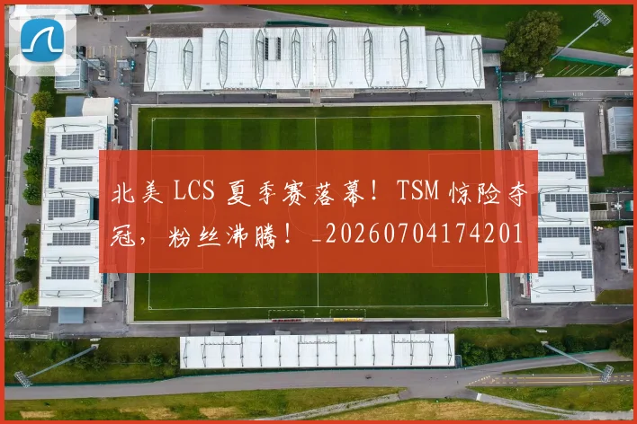 北美 LCS 夏季赛落幕！TSM 惊险夺冠，粉丝沸腾！_20260704174201