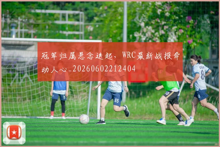 冠军归属悬念迭起，WRC最新战报牵动人心_20260602212404