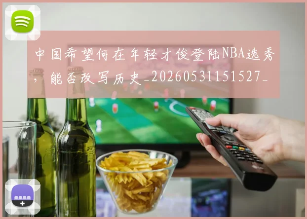 中国希望何在年轻才俊登陆NBA选秀，能否改写历史_20260531151527_20260703204547