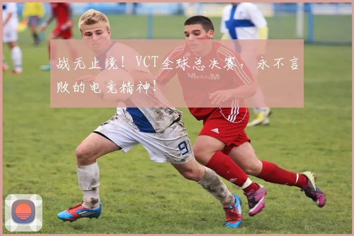 战无止境！VCT全球总决赛，永不言败的电竞精神！