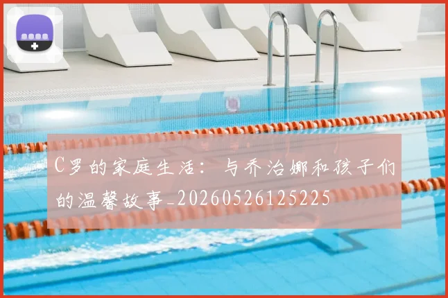 C罗的家庭生活：与乔治娜和孩子们的温馨故事_20260526125225