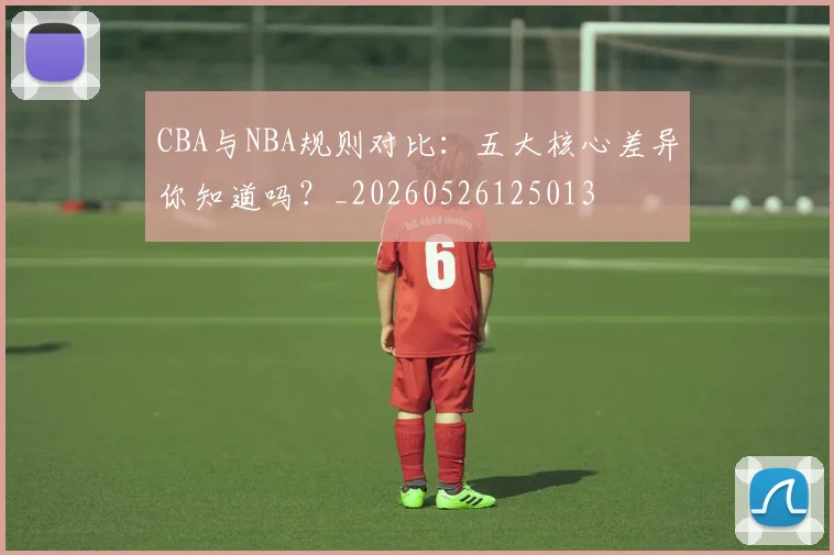 CBA与NBA规则对比：五大核心差异你知道吗？_20260526125013