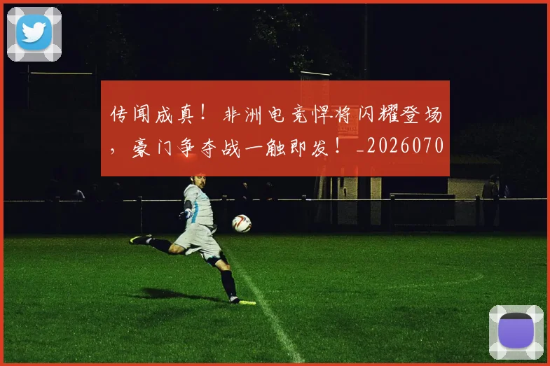 传闻成真！非洲电竞悍将闪耀登场，豪门争夺战一触即发！_20260704165716