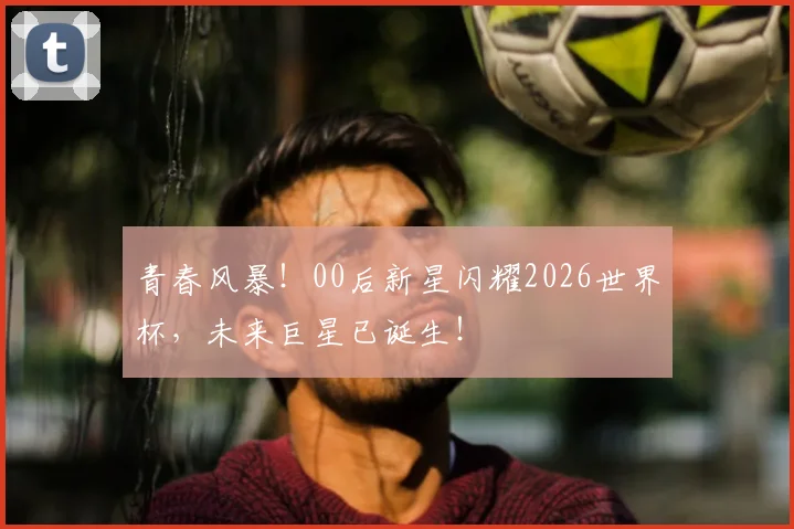 青春风暴！00后新星闪耀2026世界杯，未来巨星已诞生！
